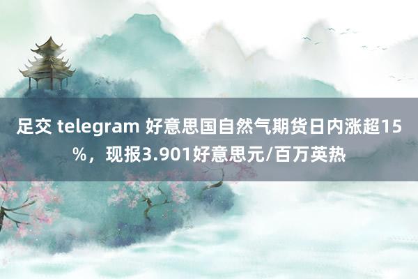 足交 telegram 好意思国自然气期货日内涨超15%，现报3.901好意思元/百万英热