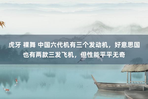 虎牙 裸舞 中国六代机有三个发动机，好意思国也有两款三发飞机，但性能平平无奇