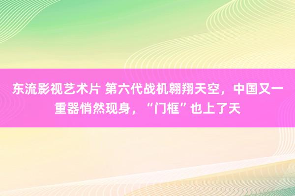 东流影视艺术片 第六代战机翱翔天空，中国又一重器悄然现身，“门框”也上了天