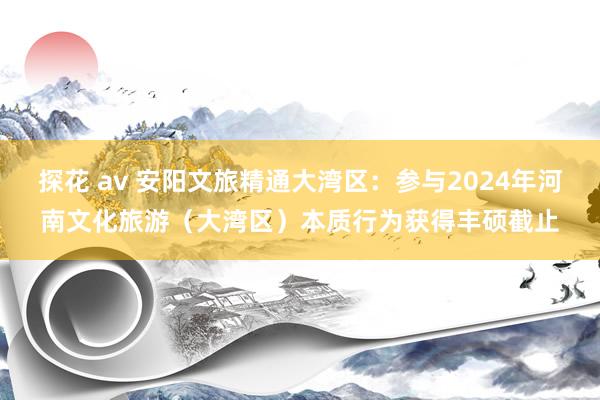 探花 av 安阳文旅精通大湾区：参与2024年河南文化旅游（大湾区）本质行为获得丰硕截止