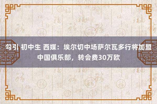 勾引 初中生 西媒：埃尔切中场萨尔瓦多行将加盟中国俱乐部，转会费30万欧