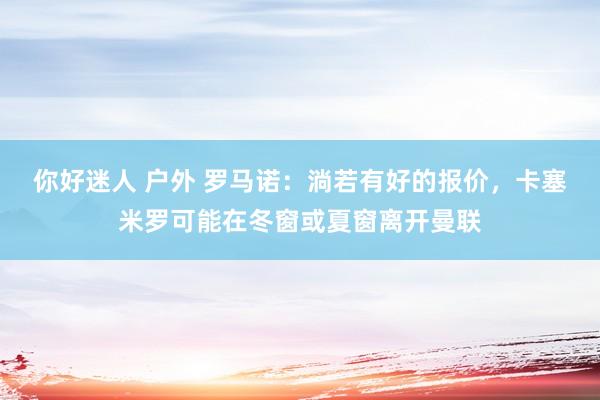 你好迷人 户外 罗马诺：淌若有好的报价，卡塞米罗可能在冬窗或夏窗离开曼联