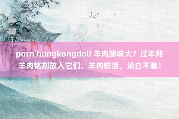 porn hongkongdoll 羊肉膻味大？过年炖羊肉铭刻放入它们，羊肉鲜活，汤白不膻！