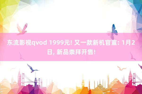 东流影视qvod 1999元! 又一款新机官宣: 1月2日， 新品崇拜开售!