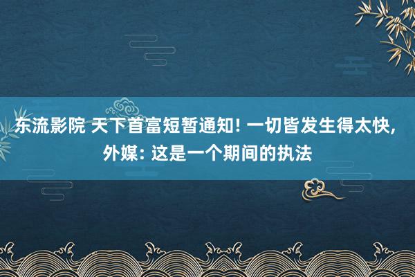 东流影院 天下首富短暂通知! 一切皆发生得太快， 外媒: 这是一个期间的执法