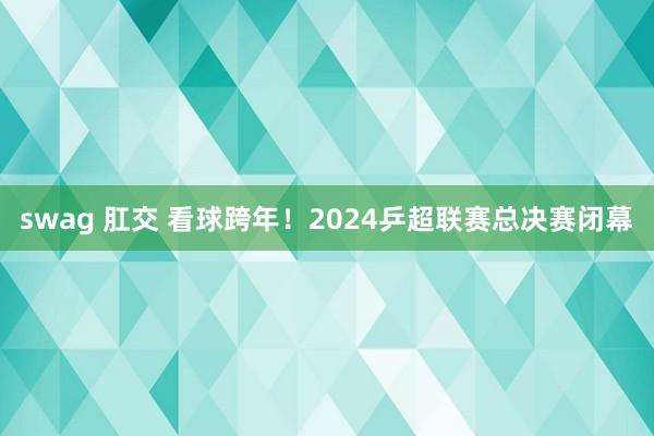 swag 肛交 看球跨年！2024乒超联赛总决赛闭幕