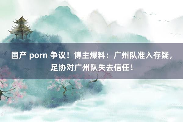 国产 porn 争议！博主爆料：广州队准入存疑，足协对广州队失去信任！