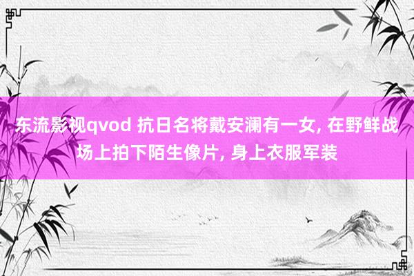 东流影视qvod 抗日名将戴安澜有一女， 在野鲜战场上拍下陌生像片， 身上衣服军装