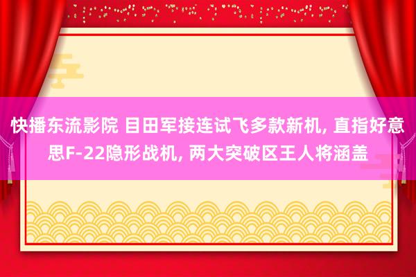 快播东流影院 目田军接连试飞多款新机， 直指好意思F-22隐形战机， 两大突破区王人将涵盖