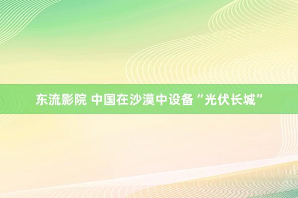 东流影院 中国在沙漠中设备“光伏长城”