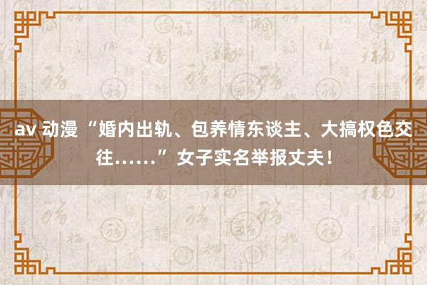 av 动漫 “婚内出轨、包养情东谈主、大搞权色交往……” 女子实名举报丈夫！