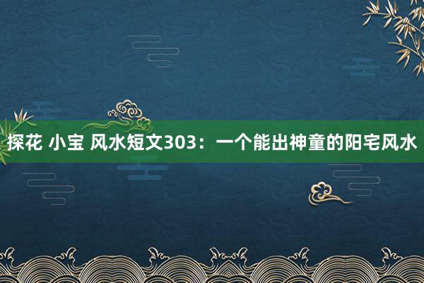 探花 小宝 风水短文303：一个能出神童的阳宅风水