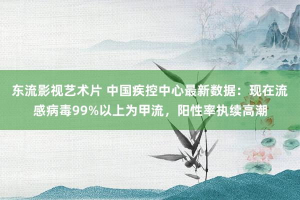 东流影视艺术片 中国疾控中心最新数据：现在流感病毒99%以上为甲流，阳性率执续高潮