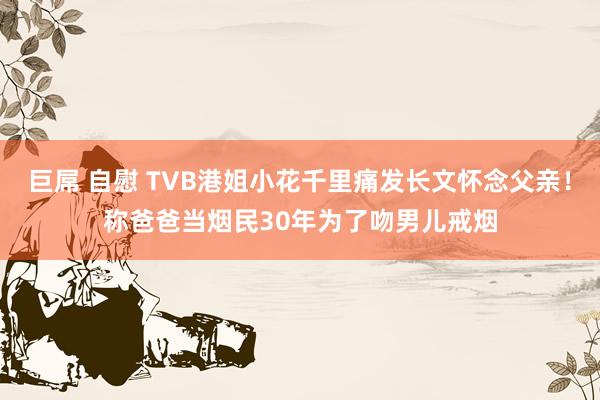 巨屌 自慰 TVB港姐小花千里痛发长文怀念父亲！称爸爸当烟民30年为了吻男儿戒烟