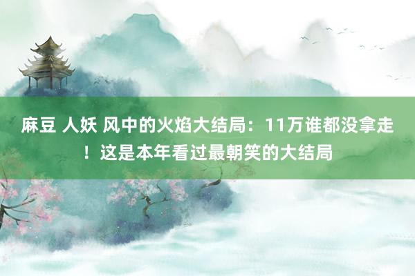 麻豆 人妖 风中的火焰大结局：11万谁都没拿走！这是本年看过最朝笑的大结局