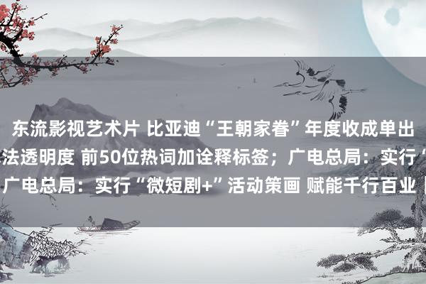 东流影视艺术片 比亚迪“王朝家眷”年度收成单出炉；微博：教育热搜算法透明度 前50位热词加诠释标签；广电总局：实行“微短剧+”活动策画 赋能千行百业｜Do早报