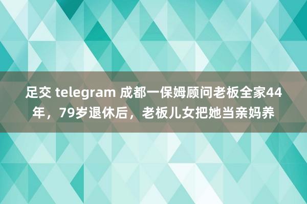 足交 telegram 成都一保姆顾问老板全家44年，79岁退休后，老板儿女把她当亲妈养