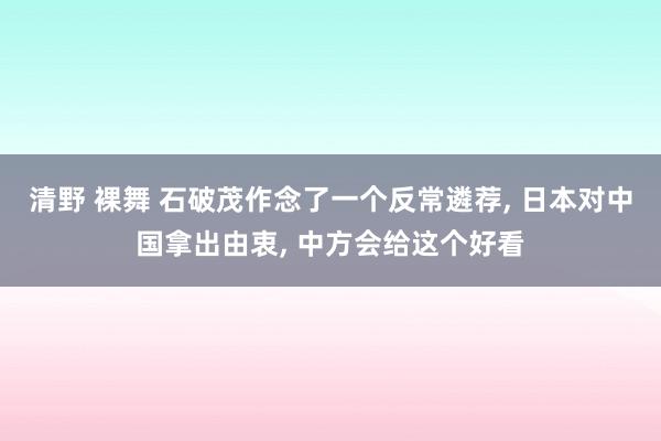 清野 裸舞 石破茂作念了一个反常遴荐， 日本对中国拿出由衷， 中方会给这个好看