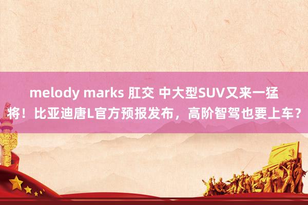 melody marks 肛交 中大型SUV又来一猛将！比亚迪唐L官方预报发布，高阶智驾也要上车？