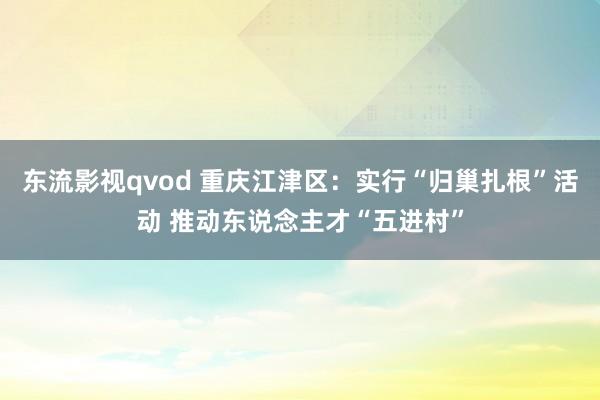 东流影视qvod 重庆江津区：实行“归巢扎根”活动 推动东说念主才“五进村”