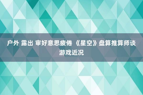 户外 露出 审好意思疲倦 《星空》盘算推算师谈游戏近况