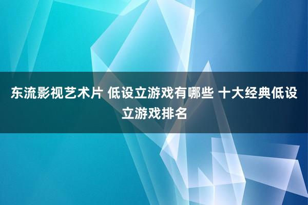 东流影视艺术片 低设立游戏有哪些 十大经典低设立游戏排名