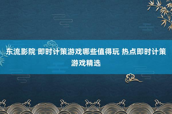 东流影院 即时计策游戏哪些值得玩 热点即时计策游戏精选