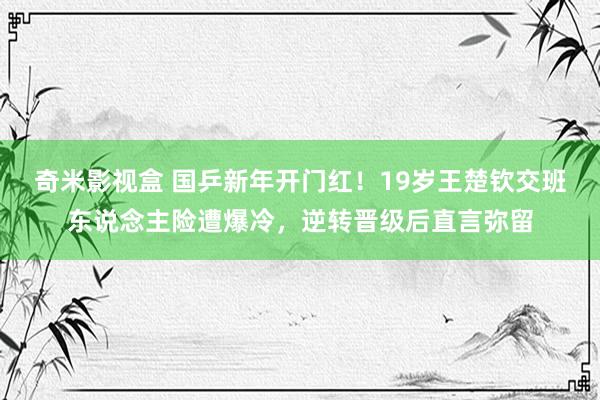 奇米影视盒 国乒新年开门红！19岁王楚钦交班东说念主险遭爆冷，逆转晋级后直言弥留