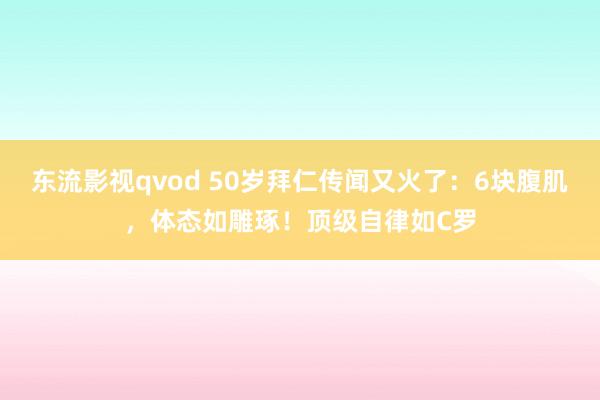 东流影视qvod 50岁拜仁传闻又火了：6块腹肌，体态如雕琢！顶级自律如C罗