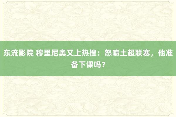 东流影院 穆里尼奥又上热搜：怒喷土超联赛，他准备下课吗？