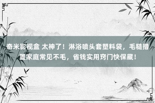 奇米影视盒 太神了！淋浴喷头套塑料袋，毛糙措置家庭常见不毛，省钱实用窍门快保藏！