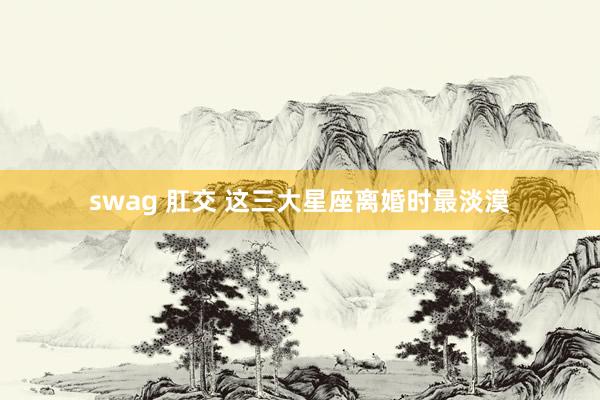 swag 肛交 这三大星座离婚时最淡漠