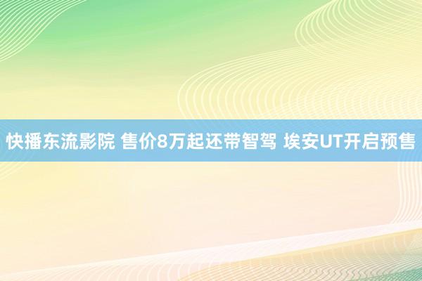 快播东流影院 售价8万起还带智驾 埃安UT开启预售