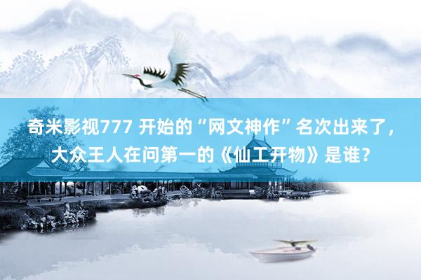 奇米影视777 开始的“网文神作”名次出来了，大众王人在问第一的《仙工开物》是谁？