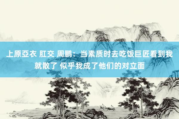 上原亞衣 肛交 周鹏：当素质时去吃饭巨匠看到我就散了 似乎我成了他们的对立面