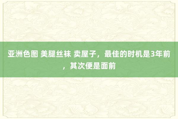 亚洲色图 美腿丝袜 卖屋子，最佳的时机是3年前，其次便是面前