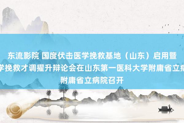 东流影院 国度伏击医学挽救基地（山东）启用暨伏击医学挽救才调擢升辩论会在山东第一医科大学附庸省立病院召开