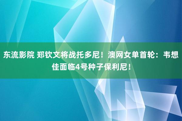 东流影院 郑钦文将战托多尼！澳网女单首轮：韦想佳面临4号种子保利尼！