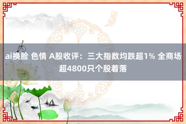 ai换脸 色情 A股收评：三大指数均跌超1% 全商场超4800只个股着落