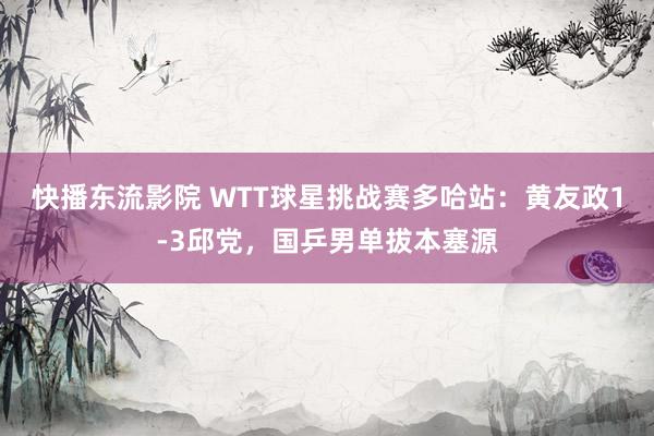 快播东流影院 WTT球星挑战赛多哈站：黄友政1-3邱党，国乒男单拔本塞源