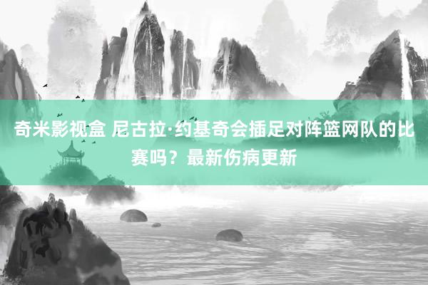 奇米影视盒 尼古拉·约基奇会插足对阵篮网队的比赛吗？最新伤病更新