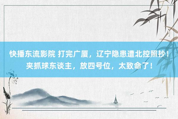 快播东流影院 打完广厦，辽宁隐患遭北控照抄！夹抓球东谈主，放四号位，太致命了！