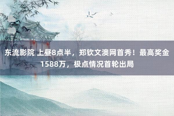 东流影院 上昼8点半，郑钦文澳网首秀！最高奖金1588万，极点情况首轮出局