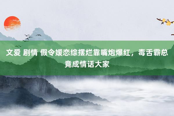 文爱 剧情 假令嫒恋综摆烂靠嘴炮爆红，毒舌霸总竟成情话大家