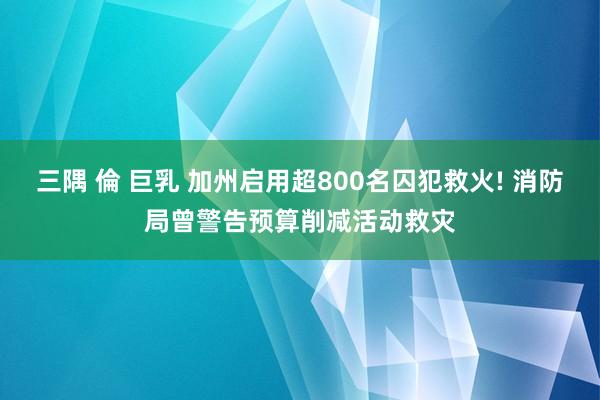 三隅 倫 巨乳 加州启用超800名囚犯救火! 消防局曾警告预算削减活动救灾