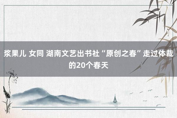 浆果儿 女同 湖南文艺出书社“原创之春”走过体裁的20个春天