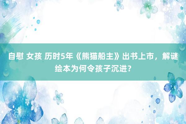 自慰 女孩 历时5年《熊猫船主》出书上市，解谜绘本为何令孩子沉进？