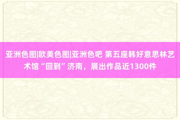 亚洲色图|欧美色图|亚洲色吧 第五座韩好意思林艺术馆“回到”济南，展出作品近1300件