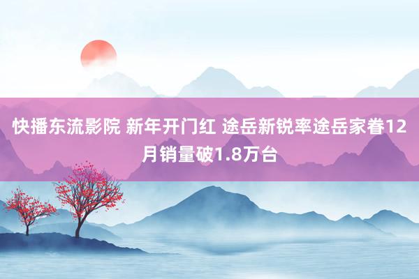 快播东流影院 新年开门红 途岳新锐率途岳家眷12月销量破1.8万台