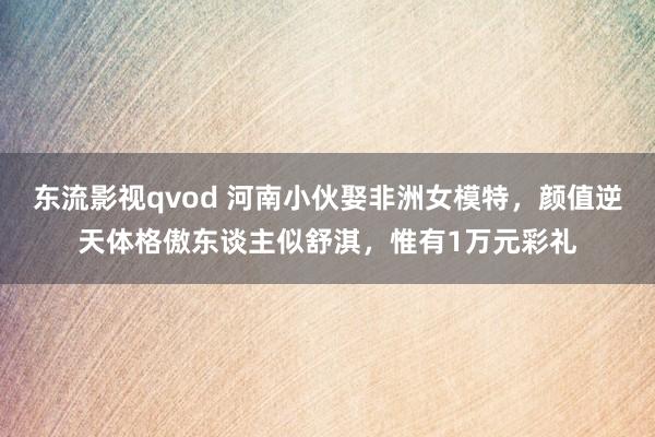 东流影视qvod 河南小伙娶非洲女模特，颜值逆天体格傲东谈主似舒淇，惟有1万元彩礼